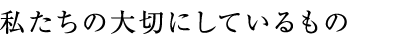 私たちの大切にしているもの