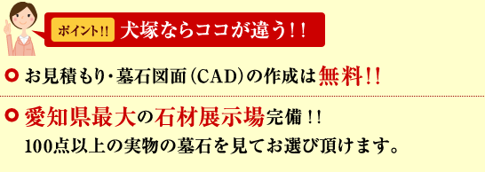 お見積もり・墓石図面(CAD)の作成は無料サービス。愛知県最大の石材展示場完備!!100点以上の実際の墓石を見てお選び頂けます。